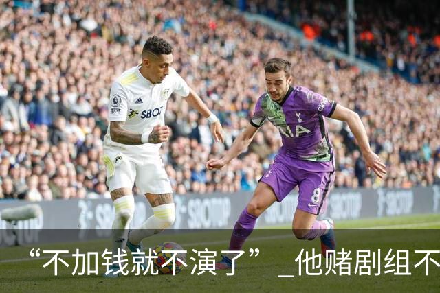 “不加钱就不演了” 他赌剧组不敢换人，结果导演真把素材全废了