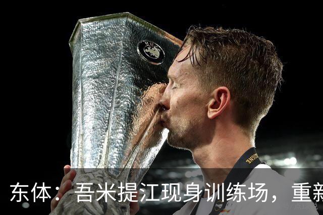 东体：吾米提江现身训练场，重新适度加入海港队合练当中