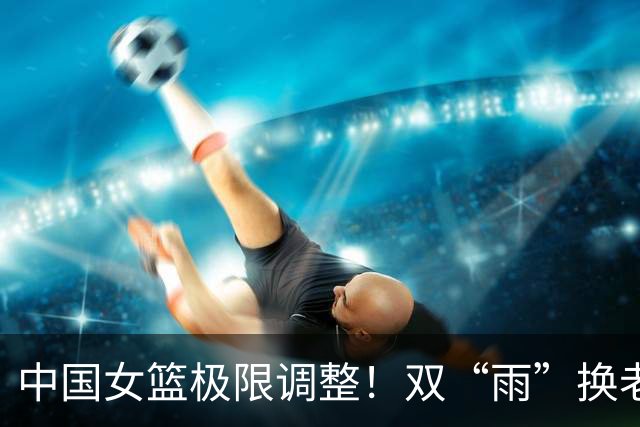 中国女篮极限调整！双“雨”换老将，新人冲亚运会冠军