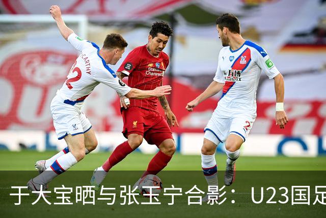 于大宝晒与张玉宁合影：U23国足来了国内头牌中锋 加油张兰德