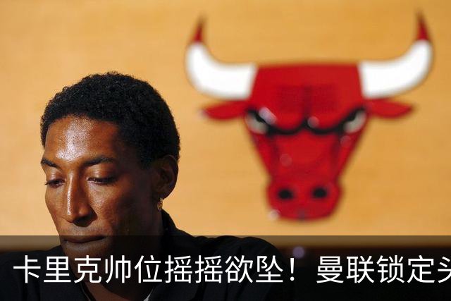 卡里克帅位摇摇欲坠！曼联锁定头号继任者！英超黑马成换帅首选