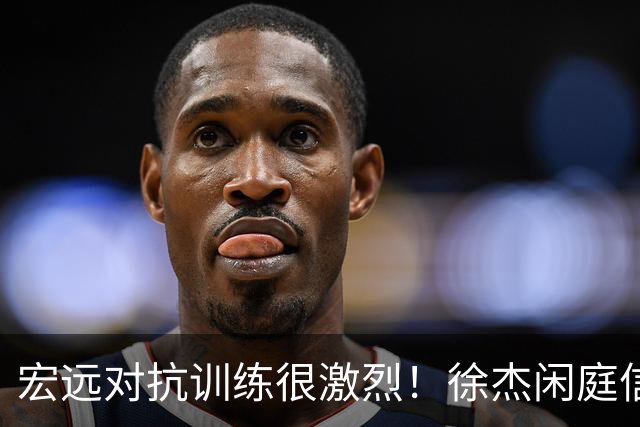 宏远对抗训练很激烈！徐杰闲庭信步，小崔状态爆棚，周鹏还有油