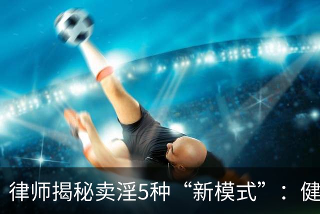 律师揭秘卖淫5种“新模式”：健身房、剧本杀、上门厨娘都中招！网友：防不胜防