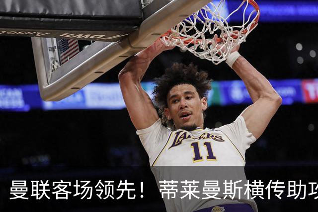 曼联客场领先！蒂莱曼斯横传助攻，姆伯莫铲射连续两轮破门