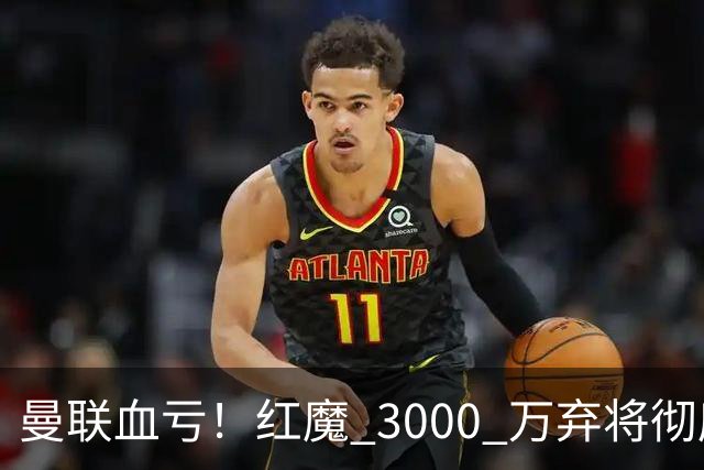 曼联血亏！红魔 3000 万弃将彻底逆袭！名宿直言他现在是队内第一