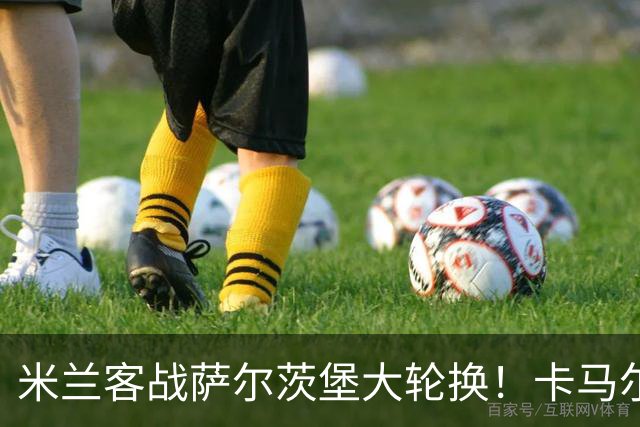 米兰客战萨尔茨堡大轮换！卡马尔达首发锋线，托莫里出阵