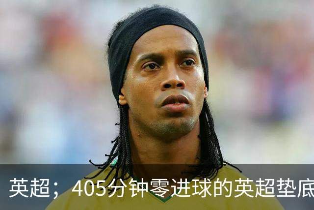 英超；405分钟零进球的英超垫底对决，往绩压制撞上核心回归，这场比惨大会谁先上岸？