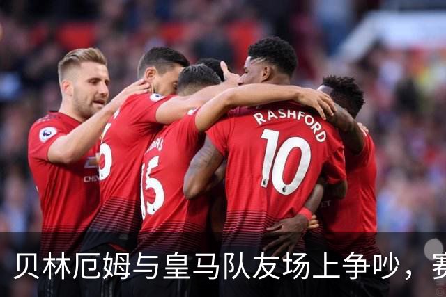 贝林厄姆与皇马队友场上争吵，赛后笑着走开