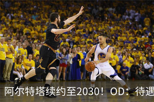 阿尔特塔续约至2030！OD：待遇全面升级
