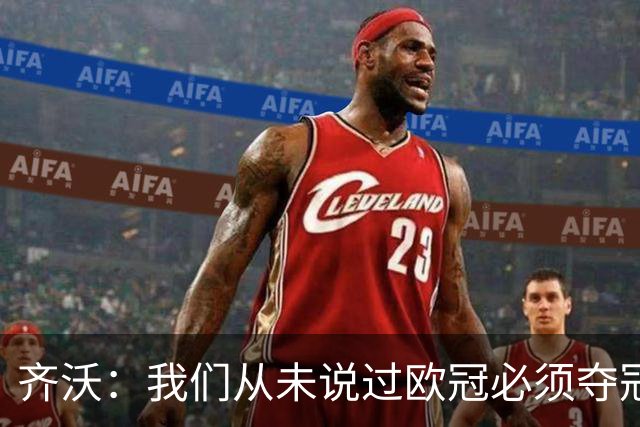 齐沃：我们从未说过欧冠必须夺冠；不用反复提醒欧冠失利